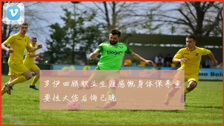 罗伊回顾职业生涯感慨身体保养重要性大伤后悔已晚