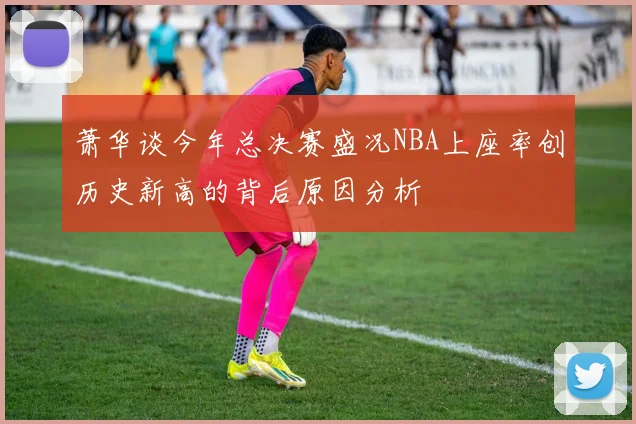 萧华谈今年总决赛盛况NBA上座率创历史新高的背后原因分析
