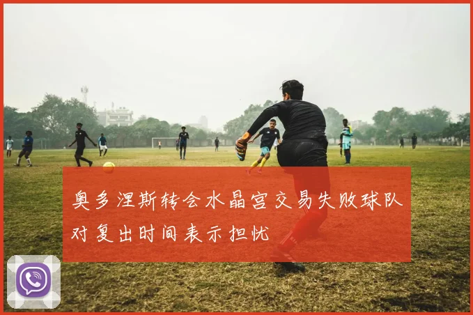 奥多涅斯转会水晶宫交易失败球队对复出时间表示担忧