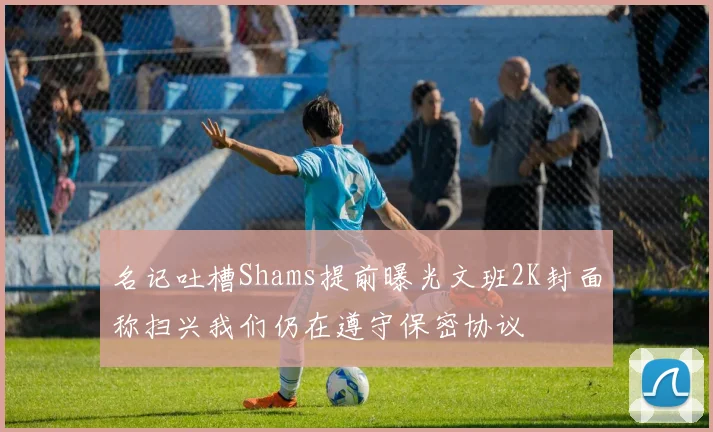 名记吐槽Shams提前曝光文班2K封面称扫兴我们仍在遵守保密协议