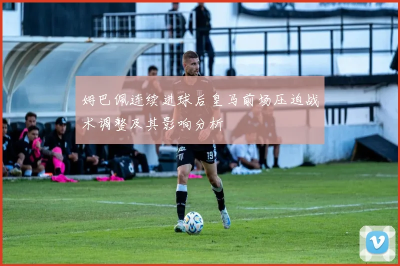 姆巴佩连续进球后皇马前场压迫战术调整及其影响分析