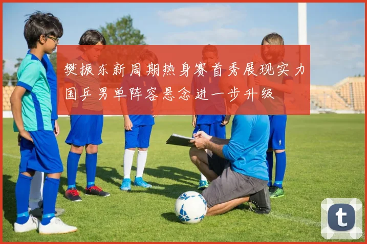 樊振东新周期热身赛首秀展现实力国乒男单阵容悬念进一步升级